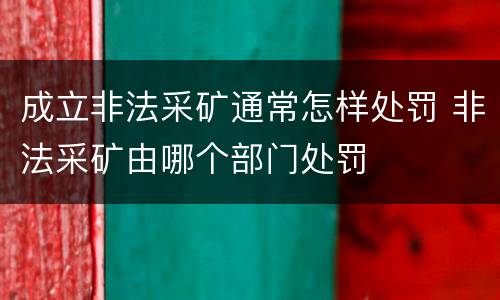 成立非法采矿通常怎样处罚 非法采矿由哪个部门处罚