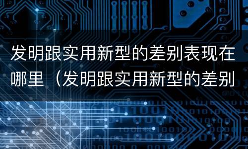 发明跟实用新型的差别表现在哪里（发明跟实用新型的差别表现在哪里呢）