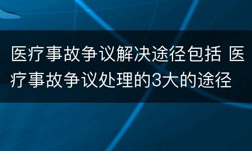 医疗事故争议解决途径包括 医疗事故争议处理的3大的途径