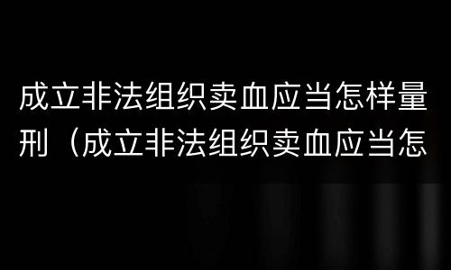 成立非法组织卖血应当怎样量刑（成立非法组织卖血应当怎样量刑呢）