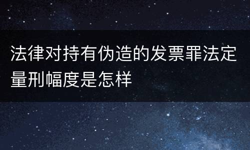 法律对持有伪造的发票罪法定量刑幅度是怎样