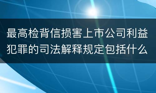 最高检背信损害上市公司利益犯罪的司法解释规定包括什么重要内容