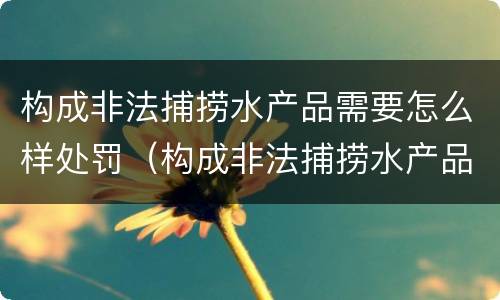 构成非法捕捞水产品需要怎么样处罚（构成非法捕捞水产品需要怎么样处罚呢）