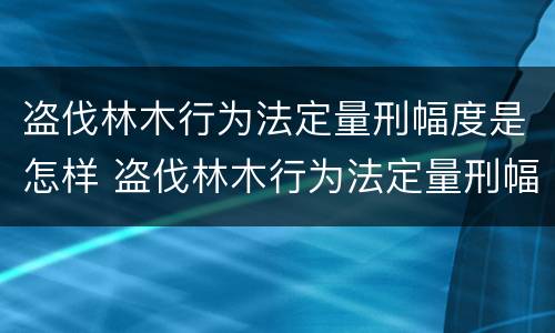 盗伐林木行为法定量刑幅度是怎样 盗伐林木行为法定量刑幅度是怎样算的