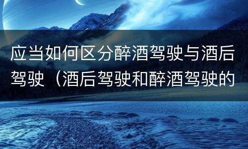 应当如何区分醉酒驾驶与酒后驾驶（酒后驾驶和醉酒驾驶的划分）