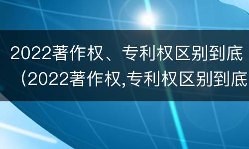2022著作权、专利权区别到底（2022著作权,专利权区别到底有多大）
