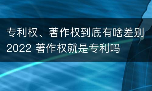 专利权、著作权到底有啥差别2022 著作权就是专利吗