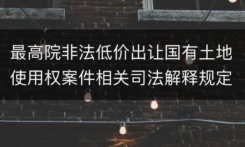 最高院非法低价出让国有土地使用权案件相关司法解释规定主要内容都有哪些