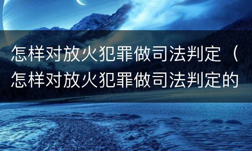怎样对放火犯罪做司法判定（怎样对放火犯罪做司法判定的准确性）