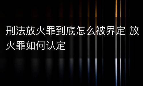 刑法放火罪到底怎么被界定 放火罪如何认定