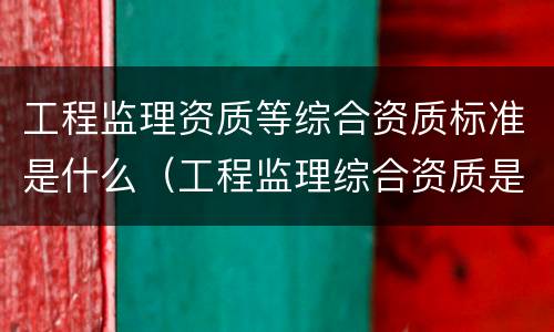工程监理资质等综合资质标准是什么（工程监理综合资质是什么等级）