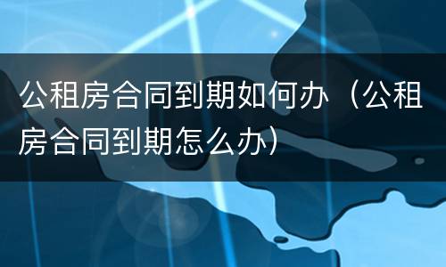 公租房合同到期如何办（公租房合同到期怎么办）