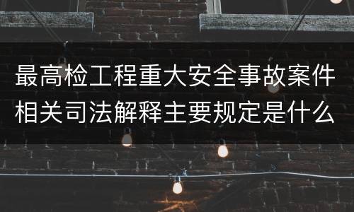 最高检工程重大安全事故案件相关司法解释主要规定是什么
