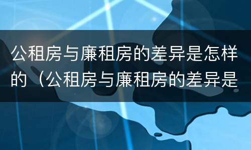 公租房与廉租房的差异是怎样的（公租房与廉租房的差异是怎样的情况）