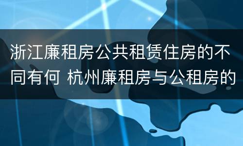 浙江廉租房公共租赁住房的不同有何 杭州廉租房与公租房的区别