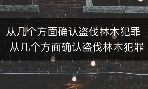 从几个方面确认盗伐林木犯罪 从几个方面确认盗伐林木犯罪构成