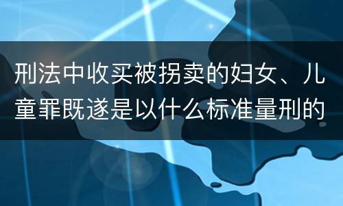 刑法中收买被拐卖的妇女、儿童罪既遂是以什么标准量刑的