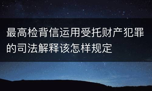 最高检背信运用受托财产犯罪的司法解释该怎样规定