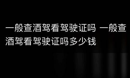 一般查酒驾看驾驶证吗 一般查酒驾看驾驶证吗多少钱