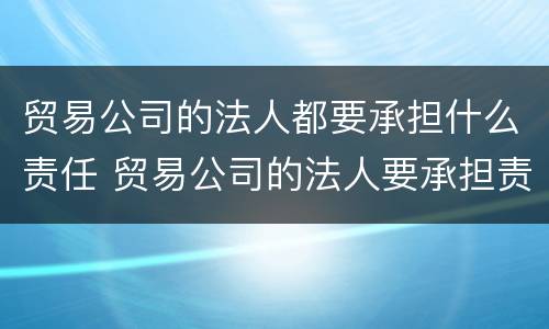贸易公司的法人都要承担什么责任 贸易公司的法人要承担责任吗