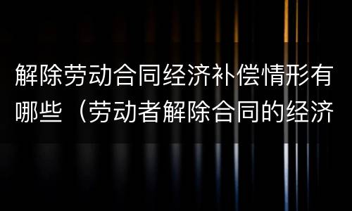 解除劳动合同经济补偿情形有哪些（劳动者解除合同的经济补偿）