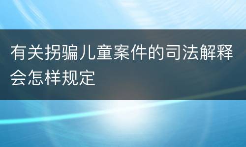 有关拐骗儿童案件的司法解释会怎样规定