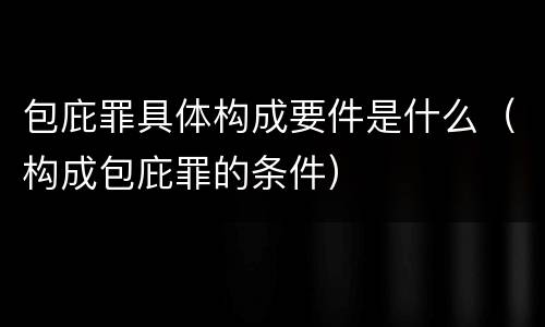 包庇罪具体构成要件是什么（构成包庇罪的条件）