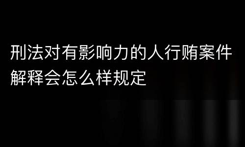 刑法对有影响力的人行贿案件解释会怎么样规定