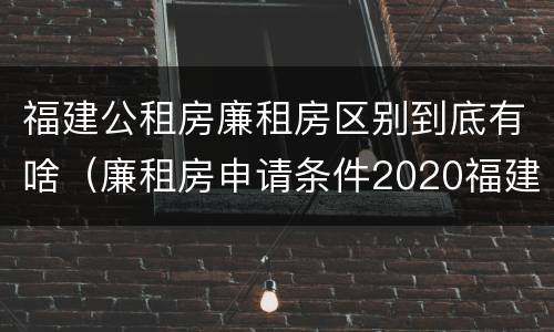福建公租房廉租房区别到底有啥（廉租房申请条件2020福建）