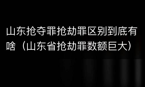 山东抢夺罪抢劫罪区别到底有啥（山东省抢劫罪数额巨大）