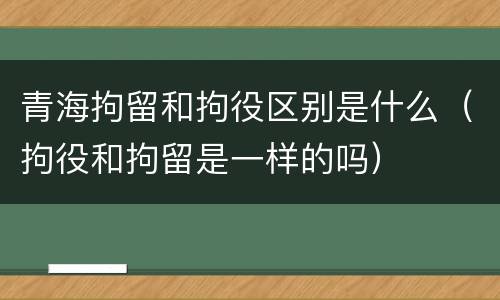 青海拘留和拘役区别是什么（拘役和拘留是一样的吗）