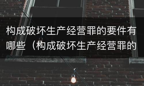 构成破坏生产经营罪的要件有哪些（构成破坏生产经营罪的要件有哪些内容）