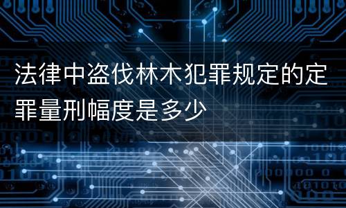 法律中盗伐林木犯罪规定的定罪量刑幅度是多少