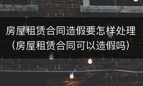 房屋租赁合同造假要怎样处理（房屋租赁合同可以造假吗）