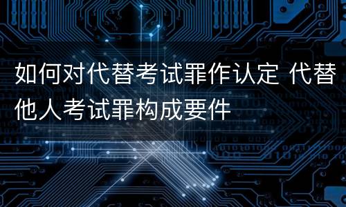 如何对代替考试罪作认定 代替他人考试罪构成要件