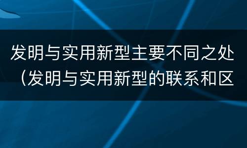 发明与实用新型主要不同之处（发明与实用新型的联系和区别）