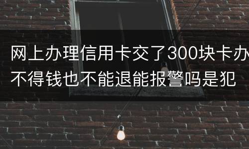 网上办理信用卡交了300块卡办不得钱也不能退能报警吗是犯法吗