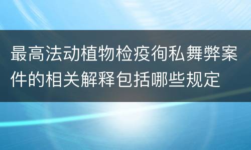 最高法动植物检疫徇私舞弊案件的相关解释包括哪些规定