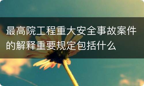 最高院工程重大安全事故案件的解释重要规定包括什么