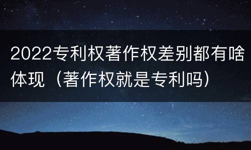 2022专利权著作权差别都有啥体现（著作权就是专利吗）