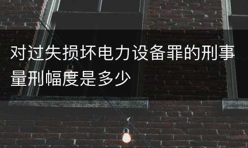 对过失损坏电力设备罪的刑事量刑幅度是多少