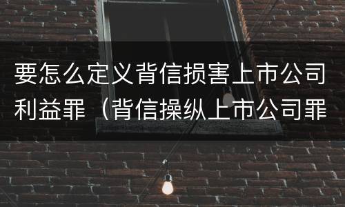 要怎么定义背信损害上市公司利益罪（背信操纵上市公司罪）