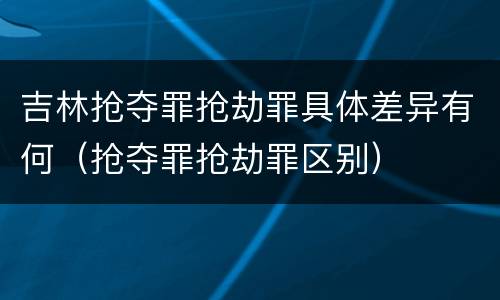 吉林抢夺罪抢劫罪具体差异有何（抢夺罪抢劫罪区别）