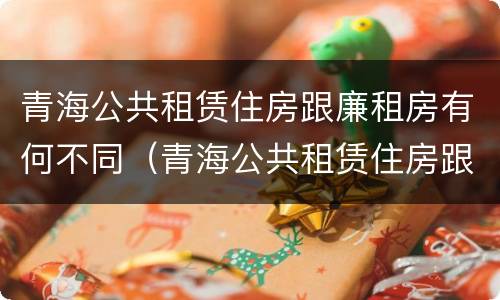 青海公共租赁住房跟廉租房有何不同（青海公共租赁住房跟廉租房有何不同呢）
