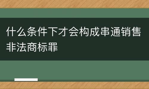 什么条件下才会构成串通销售非法商标罪