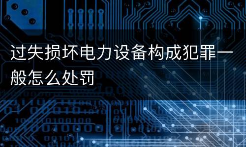 过失损坏电力设备构成犯罪一般怎么处罚