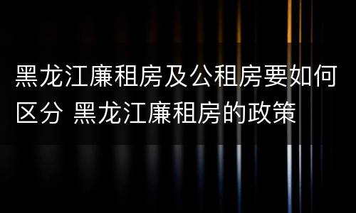 黑龙江廉租房及公租房要如何区分 黑龙江廉租房的政策