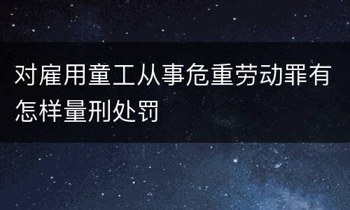 对雇用童工从事危重劳动罪有怎样量刑处罚