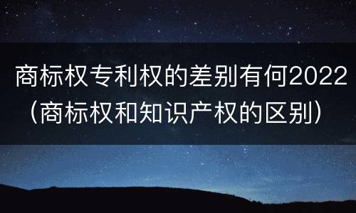 商标权专利权的差别有何2022（商标权和知识产权的区别）