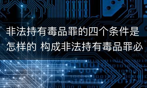 非法持有毒品罪的四个条件是怎样的 构成非法持有毒品罪必须是非法持有